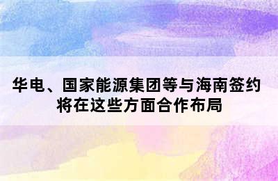 华电、国家能源集团等与海南签约 将在这些方面合作布局